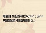 電腦什么配置可以玩dnf（玩dnf電腦配置 例如需要什么）