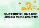 太陽系中最大的山（太陽系最高的山你知道嗎 太陽系最高的山大揭秘）