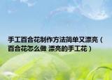 手工百合花制作方法簡(jiǎn)單又漂亮（百合花怎么做 漂亮的手工花）