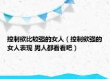 控制欲比較強的女人（控制欲強的女人表現(xiàn) 男人都看看吧）