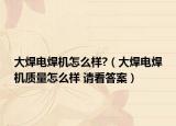 大焊電焊機怎么樣?（大焊電焊機質(zhì)量怎么樣 請看答案）