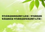 華為實(shí)體店和體驗(yàn)店有什么區(qū)別（華為體驗(yàn)店和專賣店的區(qū)別 華為體驗(yàn)店和專賣店有什么不同）