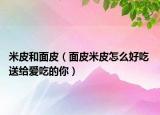 米皮和面皮（面皮米皮怎么好吃 送給愛(ài)吃的你）