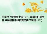 白菜種子價格多少錢一斤（最甜的白菜品種 這種品種市場價竟然要20塊錢一斤）