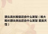 額頭高長(zhǎng)臉型適合什么發(fā)型（臉大臉長(zhǎng)額頭突出適合什么發(fā)型 愛美天性）