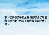 蘿卜纓子包餃子怎么做 你都學(xué)會了嗎視頻（蘿卜纓子包餃子怎么做 你都學(xué)會了嗎）