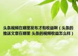 頭條視頻在哪里發(fā)布才有收益?。^條的推送文章在哪里 頭條的視頻收益怎么樣）