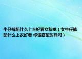 牛仔褲配什么上衣好看女秋季（女牛仔褲配什么上衣好看 你懂搭配時尚嗎）