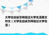 大學生應(yīng)該怎樣度過大學生活英文作文（大學生應(yīng)該怎樣度過大學生活）