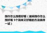 圍巾怎么圍著好看（披肩圍巾怎么圍好看 5個(gè)簡(jiǎn)單又好看的方法值得一試）