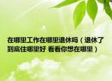 在哪里工作在哪里退休嗎（退休了到底住哪里好 看看你想在哪里）