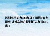 深圳哪里能辦etc辦理（深圳etc辦理點(diǎn) 外地車(chē)牌在深圳可以辦理ETC嗎）
