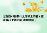 比亞迪e5新款什么時候上市的（比亞迪e3上市時間 請看時間）