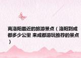 離洛陽最近的旅游景點（洛陽到成都多少公里 來成都游玩推薦的景點）