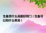 生魚(yú)煲什么湯最好竅門(mén)（生魚(yú)可以和什么煮湯）