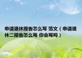 申請退休報(bào)告怎么寫 范文（申請退休二報(bào)告怎么寫 你會(huì)寫嗎）