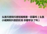 頭條抖音和抖音短視頻是一回事嗎（頭條小視頻和抖音的區(qū)別 你都學(xué)會了嗎）