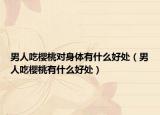 男人吃櫻桃對身體有什么好處（男人吃櫻桃有什么好處）