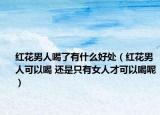 紅花男人喝了有什么好處（紅花男人可以喝 還是只有女人才可以喝呢）
