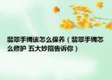 翡翠手鐲該怎么保養(yǎng)（翡翠手鐲怎么修護(hù) 五大妙招告訴你）