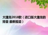 大捷龍2018款（進(jìn)口版大捷龍的排量 最新報(bào)道）