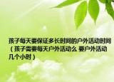 孩子每天要保證多長時間的戶外活動時間（孩子需要每天戶外活動么 要戶外活動幾個小時）