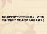 梨形身材的女生穿什么樣的褲子（適合梨形身材的褲子 梨形身材適合穿什么褲子）