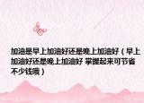 加油是早上加油好還是晚上加油好（早上加油好還是晚上加油好 掌握起來可節(jié)省不少錢哦）