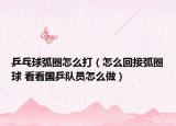 乒乓球弧圈怎么打（怎么回接弧圈球 看看國乒隊員怎么做）
