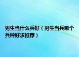 男生當(dāng)什么兵好（男生當(dāng)兵哪個兵種好求推薦）