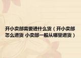 開(kāi)小賣部需要進(jìn)什么貨（開(kāi)小賣部怎么進(jìn)貨 小賣部一般從哪里進(jìn)貨）