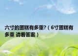 六寸的蛋糕有多重?（6寸蛋糕有多重 請看答案）
