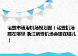 諸暨市通用機(jī)場(chǎng)規(guī)劃圖（諸暨機(jī)場(chǎng)建在哪里 浙江諸暨機(jī)場(chǎng)會(huì)建在哪兒）