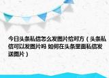 今日頭條私信怎么發(fā)圖片給對(duì)方（頭條私信可以發(fā)圖片嗎 如何在頭條里面私信發(fā)送圖片）
