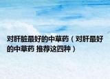 對肝臟最好的中草藥（對肝最好的中草藥 推薦這四種）