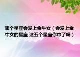 哪個(gè)星座會(huì)愛上金牛女（會(huì)愛上金牛女的星座 這五個(gè)星座你中了嗎）