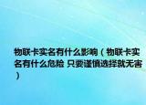 物聯(lián)卡實(shí)名有什么影響（物聯(lián)卡實(shí)名有什么危險(xiǎn) 只要謹(jǐn)慎選擇就無害）