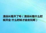 清遠(yuǎn)長隆開了嗎（清遠(yuǎn)長隆什么時候開業(yè) 什么時候才能去玩呢）
