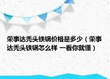 榮事達(dá)禿頭鐵鍋價格是多少（榮事達(dá)禿頭鐵鍋怎么樣 一看你就懂）