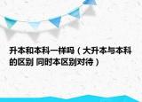 升本和本科一樣嗎（大升本與本科的區(qū)別 同時(shí)本區(qū)別對(duì)待）