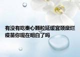 有沒(méi)有吃秦心顆粒延緩宮頸糜爛疫苗你現(xiàn)在明白了嗎
