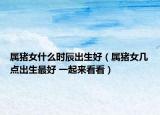 屬豬女什么時辰出生好（屬豬女幾點(diǎn)出生最好 一起來看看）