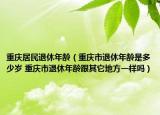 重慶居民退休年齡（重慶市退休年齡是多少歲 重慶市退休年齡跟其它地方一樣嗎）