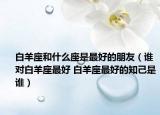 白羊座和什么座是最好的朋友（誰(shuí)對(duì)白羊座最好 白羊座最好的知己是誰(shuí)）