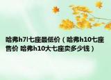 哈弗h7l七座最低價(jià)（哈弗h10七座售價(jià) 哈弗h10大七座賣多少錢）