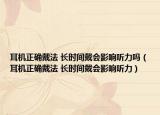 耳機(jī)正確戴法 長(zhǎng)時(shí)間戴會(huì)影響聽力嗎（耳機(jī)正確戴法 長(zhǎng)時(shí)間戴會(huì)影響聽力）
