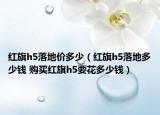紅旗h5落地價(jià)多少（紅旗h5落地多少錢 購(gòu)買紅旗h5要花多少錢）
