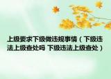 上級要求下級做違規(guī)事情（下級違法上級查處嗎 下級違法上級查處）