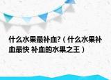 什么水果最補血?（什么水果補血最快 補血的水果之王）