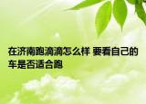 在濟(jì)南跑滴滴怎么樣 要看自己的車是否適合跑